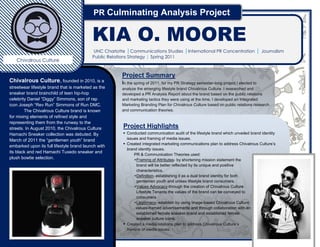 PR Culminating Analysis Project

          0
                                           KIA O. MOORE
                                           UNC Charlotte |Communications Studies |International PR Concentration | Journalism
              Minor                        Public Relations Strategy | Spring 2011
   Chivalrous Culture

                                                       Project Summary
Chivalrous Culture, founded in 2010, is a              In the spring of 2011, for my PR Strategy semester-long project I elected to
                                                       analyze the emerging lifestyle brand Chivalrous Culture. I researched and
streetwear lifestyle brand that is marketed as the
                                                       developed a PR Analysis Report about the brand based on the public relations
sneaker brand brainchild of teen hip-hop
                                                       and marketing tactics they were using at the time. I developed an Integrated
celebrity Daniel “Diggy” Simmons, son of rap           Marketing Branding Plan for Chivalrous Culture based on public relations research
icon Joseph “Rev Run” Simmons of Run DMC.              and communication theories.
        The Chivalrous Culture brand is known
for mixing elements of refined style and
                                                        Project Highlights
representing them from the runway to the
                                                         Conducted communication audit of the lifestyle brand which unveiled brand identity
streets.
                                                          issues and framing of media issues.
        In August 2010, the Chivalrous Culture           Created integrated marketing communications plan to address Chivalrous Culture’s
Hamachi Sneaker collection was debuted. By                brand identity issues.
March of 2011 the “gentlemen youth” brand                     PR & Communication Theories used:
embarked upon its full lifestyle brand launch with            +Framing of Attributes- by shortening mission statement the
its black and red Hamachi Tuxedo sneaker and                   brand will be better reflected by its unique and positive
plush bowtie selection.                                        characteristics.
                                                              +Definition- establish it as a dual brand identity for both the
                                                               gentlemen youth and the unisex lifestyle brand consumers.
                                                              +Values Advocacy-through the creation of Chivalrous Culture
                                                               Lifestyle Tenants the values of the brand can be conveyed to
                                                               consumers.
                                                              +Legitimacy- can be established by using image-based
                                                                Chivalrous Culture values-framed advertisements and through
                                                               collaboration with an established female sneaker brand and
                                                                established female sneaker culture icons.
                                                         Created a media relations plan to address Chivalrous Culture’s
                                                          framing of media issues.
 