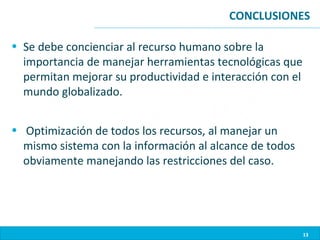 CONCLUSIONES

• Se debe concienciar al recurso humano sobre la
  importancia de manejar herramientas tecnológicas que
  permitan mejorar su productividad e interacción con el
  mundo globalizado.


• Optimización de todos los recursos, al manejar un
  mismo sistema con la información al alcance de todos
  obviamente manejando las restricciones del caso.




                                                           13
 