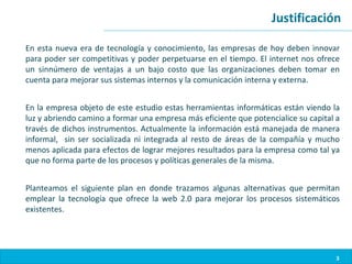 Justificación

En esta nueva era de tecnología y conocimiento, las empresas de hoy deben innovar
para poder ser competitivas y poder perpetuarse en el tiempo. El internet nos ofrece
un sinnúmero de ventajas a un bajo costo que las organizaciones deben tomar en
cuenta para mejorar sus sistemas internos y la comunicación interna y externa.


En la empresa objeto de este estudio estas herramientas informáticas están viendo la
luz y abriendo camino a formar una empresa más eficiente que potencialice su capital a
través de dichos instrumentos. Actualmente la información está manejada de manera
informal, sin ser socializada ni integrada al resto de áreas de la compañía y mucho
menos aplicada para efectos de lograr mejores resultados para la empresa como tal ya
que no forma parte de los procesos y políticas generales de la misma.


Planteamos el siguiente plan en donde trazamos algunas alternativas que permitan
emplear la tecnología que ofrece la web 2.0 para mejorar los procesos sistemáticos
existentes.




                                                                                     3
 