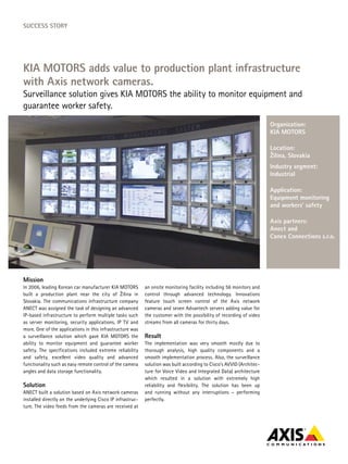 SucceSS Story




KIA MotorS adds value to production plant infrastructure
with Axis network cameras.
Surveillance solution gives KIA MOTORS the ability to monitor equipment and
guarantee worker safety.
                                                                                                                       organization:
                                                                                                                       KIA MotorS

                                                                                                                       Location:
                                                                                                                       Žilina, Slovakia
                                                                                                                       Industry segment:
                                                                                                                       Industrial

                                                                                                                       Application:
                                                                                                                       equipment monitoring
                                                                                                                       and workers’ safety

                                                                                                                       Axis partners:
                                                                                                                       Anect and
                                                                                                                       canex connections s.r.o.




Mission
In 2006, leading Korean car manufacturer KIA MOTORS         an onsite monitoring facility including 56 monitors and
built a production plant near the city of Žilina in         control through advanced technology. Innovations
Slovakia. The communications infrastructure company         feature touch screen control of the Axis network
ANECT was assigned the task of designing an advanced        cameras and seven Advantech servers adding value for
IP-based infrastructure to perform multiple tasks such      the customer with the possibility of recording of video
as server monitoring, security applications, IP TV and      streams from all cameras for thirty days.
more. One of the applications in this infrastructure was
a surveillance solution which gave KIA MOTORS the           result
ability to monitor equipment and guarantee worker           The implementation was very smooth mostly due to
safety. The specifications included extreme reliability     thorough analysis, high quality components and a
and safety, excellent video quality and advanced            smooth implementation process. Also, the surveillance
functionality such as easy remote control of the camera     solution was built according to Cisco’s AVVID (Architec-
angles and data storage functionality.                      ture for Voice Video and Integrated Data) architecture
                                                            which resulted in a solution with extremely high
Solution                                                    reliability and flexibility. The solution has been up
ANECT built a solution based on Axis network cameras        and running without any interruptions – performing
installed directly on the underlying Cisco IP infrastruc-   perfectly.
ture. The video feeds from the cameras are received at
 