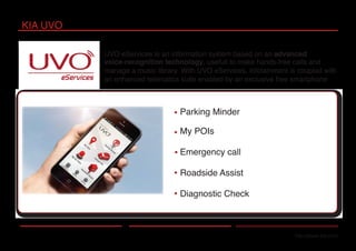 Parking Minder
My POIs
Emergency call
Roadside Assist
Diagnostic Check
KIA UVO
http://www.kia.com
UVO eServices is an information system based on an advanced
voice-recognition technology, usefull to make hands-free calls and
manage a music library. With UVO eServices, infotainment is coupled with
an enhanced telematics suite enabled by an exclusive free smartphone
 