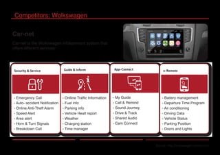 Competitors: Wolkswagen
Source: http://volkswagen-carnet.com
Car-net
Car-net is the Wolkswagen infotainment system that
offers different services:
- Onlline Traffic Information
- Fuel info
- Parking info
- Vehicle Healt report
- Weather
- Charging station
- Time manager
- My Guide
- Call & Remind
- Sound Journey
- Drive & Track
- Shared Audio
- Cam Connect
- Emergency Call
- Auto- accident Notification
- Online Anti-Theft Alarm
- Speed Alert
- Area alert
- Horn & Turn Signals
- Breakdown Call
- Battery management
- Departure Time Program
- Air conditioning
- Driving Data
- Vehicle Status
- Parking Position
- Doors and Lights
 