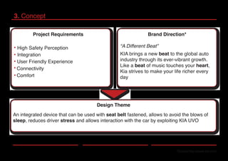 3. Concept
*Source:http://www.kia.com
Project Requirements
High Safety Perception
Integration
User Friendly Experience
Connectivity
Comfort
Brand Direction*
“A Different Beat”
KIA brings a new beat to the global auto
industry through its ever-vibrant growth.
Like a beat of music touches your heart,
Kia strives to make your life richer every
day
Design Theme
An integrated device that can be used with seat belt fastened, allows to avoid the blows of
sleep, reduces driver stress and allows interaction with the car by exploiting KIA UVO
 