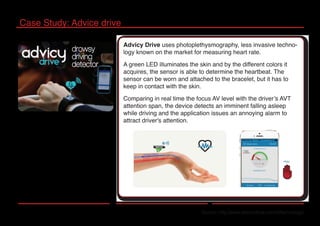 Case Study: Advice drive
Source: http://www.advicydrive.com/it/technology/
Advicy Drive uses photoplethysmography, less invasive techno-
logy known on the market for measuring heart rate.
A green LED illuminates the skin and by the different colors it
acquires, the sensor is able to determine the heartbeat. The
sensor can be worn and attached to the bracelet, but it has to
keep in contact with the skin.
Comparing in real time the focus AV level with the driver’s AVT
attention span, the device detects an imminent falling asleep
while driving and the application issues an annoying alarm to
attract driver's attention.
 