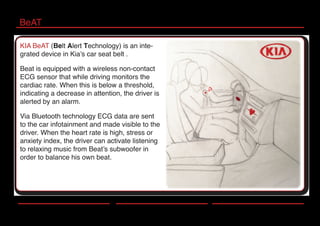 BeAT
KIA BeAT (Belt Alert Technology) is an inte-
grated device in Kia’s car seat belt .
Beat is equipped with a wireless non-contact
ECG sensor that while driving monitors the
cardiac rate. When this is below a threshold,
indicating a decrease in attention, the driver is
alerted by an alarm.
Via Bluetooth technology ECG data are sent
to the car infotainment and made visible to the
driver. When the heart rate is high, stress or
anxiety index, the driver can activate listening
to relaxing music from Beat’s subwoofer in
order to balance his own beat.
 