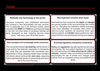 Trends
Progress toward connected cars and autonomous vehicles is being spurred by four interrelated trends.
New concepts and increasingly urban customers
The movement toward car-sharing will be driven in
large part by the dramatic reductions in transporta-
tion costs that are expected with connected cars.
Meanwhile in China growing middle class members
still dream about owning their own cars, expecting
highly sophisticated levels of connectivity and servi-
ces in the cars they buy.
Radically new technology at low prices
Innovative companies, both established automakers
are investing in new technologies and new services.
This is especially true in the premium market, where
carmakers like BMW and Tesla are pushing technology
to the limit, but other kinds of connected vehicles are
being developed as well, including low-cost urban
“pods,” robo-taxis, even 3D-printed buses.
Evolving regulatory and policy constraints
Policy and regulations typically lag behind technologi-
cal progress. We may expect regulators to respond to
the new technology with laws ensuring the safety of
vehicles. However, cities are providing momentum by
discouraging the use of private cars, through public
policies such as congestion pricing and additional bike
lanes.
New high-tech entrants drive faster
Nontraditional tech companies like Apple and Google
are gaining traction in the very technology that makes
cars run, disrupting the traditional vehicle technology
value chain. Mobileye, for example, offers entire “sy-
stem-on-a-chip” solutions for advanced driver assi-
stance systems, and Nvidia makes systems for dash-
board functions and autonomous driving and mapping.
 