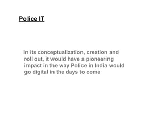 Police IT
In its conceptualization, creation and
roll out, it would have a pioneeringroll out, it would have a pioneering
impact in the way Police in India would
go digital in the days to come
 