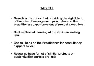 Why ELLWhy ELLWhy ELLWhy ELL
• Based on the concept of providing the right blend
of theories of management principles and the
practitioners experience out of project execution
• Best method of learning at the decision making• Best method of learning at the decision making
level
• Can fall back on the Practitioner for consultancy
support as well
• Resource base for lot of similar projects or
customization across projects
 