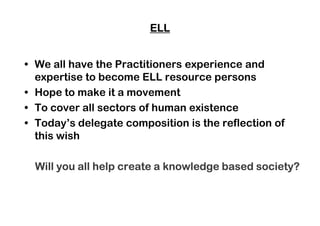 ELLELLELLELL
• We all have the Practitioners experience and
expertise to become ELL resource persons
• Hope to make it a movement
• To cover all sectors of human existence• To cover all sectors of human existence
• Today’s delegate composition is the reflection of
this wish
Will you all help create a knowledge based society?Will you all help create a knowledge based society?Will you all help create a knowledge based society?Will you all help create a knowledge based society?
 