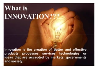 What is
INNOVATION???
Innovation is the creation of better and effective
products, processes, services, technologies, or
ideas that are accepted by markets, governments
and society
 