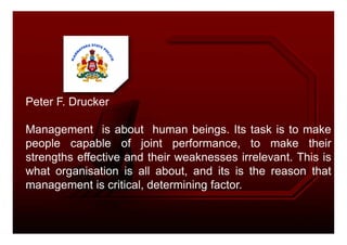 Peter F. Drucker
Management is about human beings. Its task is to make
people capable of joint performance, to make their
strengths effective and their weaknesses irrelevant. This is
what organisation is all about, and its is the reason that
management is critical, determining factor.
 