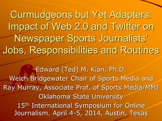 Curmudgeons but Yet Adapters:
Impact of Web 2.0 and Twitter on
Newspaper Sports Journalists’
Jobs, Responsibilities and Routines
Edward (Ted) M. Kian, Ph.D.
Welch Bridgewater Chair of Sports Media and
Ray Murray, Associate Prof. of Sports Media/MMJ
Oklahoma State University
15th International Symposium for Online
Journalism. April 4-5, 2014, Austin, Texas
 
