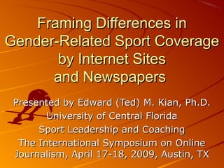 Framing Differences inFraming Differences in
Gender-Related Sport CoverageGender-Related Sport Coverage
by Internet Sitesby Internet Sites
and Newspapersand Newspapers
Presented by Edward (Ted) M. Kian, Ph.D.Presented by Edward (Ted) M. Kian, Ph.D.
University of Central FloridaUniversity of Central Florida
Sport Leadership and CoachingSport Leadership and Coaching
The International Symposium on OnlineThe International Symposium on Online
Journalism, April 17-18, 2009, Austin, TXJournalism, April 17-18, 2009, Austin, TX
 