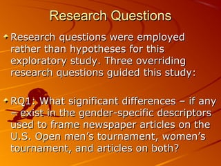 Research QuestionsResearch Questions
Research questions were employedResearch questions were employed
rather than hypotheses for thisrather than hypotheses for this
exploratory study. Three overridingexploratory study. Three overriding
research questions guided this study:research questions guided this study:
RQ1: What significant differences – if anyRQ1: What significant differences – if any
– exist in the gender-specific descriptors– exist in the gender-specific descriptors
used to frame newspaper articles on theused to frame newspaper articles on the
U.S. Open men’s tournament, women’sU.S. Open men’s tournament, women’s
tournament, and articles on both?tournament, and articles on both?
 