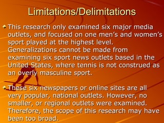 Limitations/DelimitationsLimitations/Delimitations
This research only examined six major mediaThis research only examined six major media
outlets, and focused on one men’s and women’soutlets, and focused on one men’s and women’s
sport played at the highest level.sport played at the highest level.
Generalizations cannot be made fromGeneralizations cannot be made from
examining six sport news outlets based in theexamining six sport news outlets based in the
United States, where tennis is not construed asUnited States, where tennis is not construed as
an overly masculine sport.an overly masculine sport.
These six newspapers or online sites are allThese six newspapers or online sites are all
very popular, national outlets. However, novery popular, national outlets. However, no
smaller, or regional outlets were examined.smaller, or regional outlets were examined.
Therefore, the scope of this research may haveTherefore, the scope of this research may have
been too broad.been too broad.
 