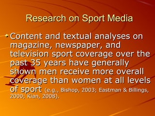 Research on Sport MediaResearch on Sport Media
Content and textual analyses onContent and textual analyses on
magazine, newspaper, andmagazine, newspaper, and
television sport coverage over thetelevision sport coverage over the
past 35 years have generallypast 35 years have generally
shown men receive more overallshown men receive more overall
coverage than women at all levelscoverage than women at all levels
of sportof sport (e.g., Bishop, 2003; Eastman & Billings,(e.g., Bishop, 2003; Eastman & Billings,
2000; Kian, 2008).2000; Kian, 2008).
 