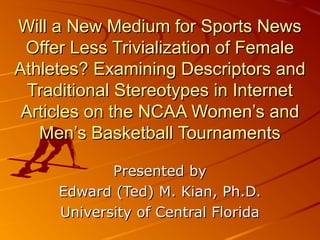 Will a New Medium for Sports NewsWill a New Medium for Sports News
Offer Less Trivialization of FemaleOffer Less Trivialization of Female
Athletes? Examining Descriptors andAthletes? Examining Descriptors and
Traditional Stereotypes in InternetTraditional Stereotypes in Internet
Articles on the NCAA Women’s andArticles on the NCAA Women’s and
Men’s Basketball TournamentsMen’s Basketball Tournaments
Presented byPresented by
Edward (Ted) M. Kian, Ph.D.Edward (Ted) M. Kian, Ph.D.
University of Central FloridaUniversity of Central Florida
 