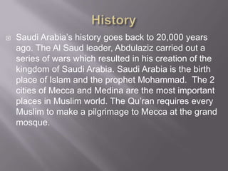 

Saudi Arabia’s history goes back to 20,000 years
ago. The Al Saud leader, Abdulaziz carried out a
series of wars which resulted in his creation of the
kingdom of Saudi Arabia. Saudi Arabia is the birth
place of Islam and the prophet Mohammad. The 2
cities of Mecca and Medina are the most important
places in Muslim world. The Qu’ran requires every
Muslim to make a pilgrimage to Mecca at the grand
mosque.

 
