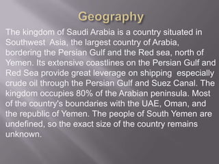 The kingdom of Saudi Arabia is a country situated in
Southwest Asia, the largest country of Arabia,
bordering the Persian Gulf and the Red sea, north of
Yemen. Its extensive coastlines on the Persian Gulf and
Red Sea provide great leverage on shipping especially
crude oil through the Persian Gulf and Suez Canal. The
kingdom occupies 80% of the Arabian peninsula. Most
of the country's boundaries with the UAE, Oman, and
the republic of Yemen. The people of South Yemen are
undefined, so the exact size of the country remains
unknown.

 
