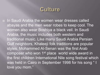 

In Saudi Arabia the women wear dresses called
abayas and the men wear robes to keep cool. The
women also wear Boshiya a black veil. In Saudi
Arabia, the music includes both western and
traditional music. Like many Saudi Arabia Persian
Gulf neighbors, Khaleeji folk traditions are popular
styles. Mohammed Al-Senan was the first Arab
composer who won 1st place world wide award in
the first children International Nile song festival which
was held in Cairo in September 1998 for his song “ I
love you mom.”

 
