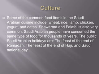 

Some of the common food items in the Saudi
Arabian cuisine include; wheat, rice, lamb, chicken,
yogurt, and dates. Shawarma and Falafel is also very
common. Saudi Arabian people have consumed the
same type of food for thousands of years. The public
Saudi Arabian holidays are: The feast of the end of
Ramadan, The feast of the end of Haji, and Saudi
national day.

 