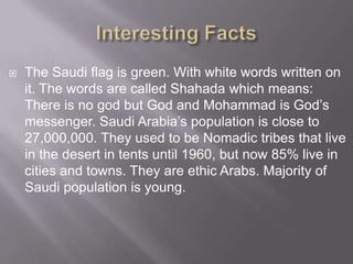 

The Saudi flag is green. With white words written on
it. The words are called Shahada which means:
There is no god but God and Mohammad is God’s
messenger. Saudi Arabia’s population is close to
27,000,000. They used to be Nomadic tribes that live
in the desert in tents until 1960, but now 85% live in
cities and towns. They are ethic Arabs. Majority of
Saudi population is young.

 