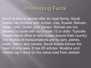 Saudi Arabia is named after its royal family. Saudi
Arabia has borders with Jordan, Iraq, Kuwait, Bahrain,
Qatar, UAE, Oman, and Yemen. Women are not
allowed to travel with out a male 12 or older. Typically
Saudis like to drive or take buses around their country.
The modes of transportations are by cars, planes,
boats, trains, and camels. Saudi Arabia follows the
basic Sharia laws. It has 83 articles. Muslims and
infidels can’t drive on the same road from Jeddah

 