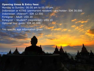 Opening times & Entry fees:
Monday to Sunday: 06:00 am to 05:00 pm
Indonesian or KITAS (permanent resident) card holder: IDR 30.000
Indonesian children*: IDR 12.500
Foreigner - Adult: US$ 20
Foreigner – Student* (registered): US$ 10
Optional tour guide: IDR 40.000
*no specific age information given
 