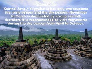 When to go
Central Java / Yogyakarta has only two seasons:
the rainy season and the dry season. November
to March is dominated by strong rainfall,
therefore it is recommended to visit Yogyakarta
during the dry season from April to October.
 
