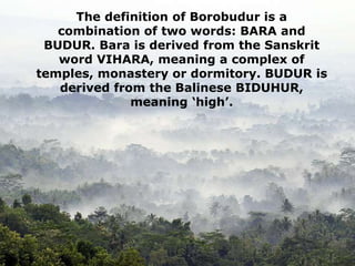 The definition of Borobudur is a
combination of two words: BARA and
BUDUR. Bara is derived from the Sanskrit
word VIHARA, meaning a complex of
temples, monastery or dormitory. BUDUR is
derived from the Balinese BIDUHUR,
meaning ‘high’.
 