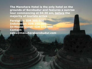 The Manohara Hotel is the only hotel on the
grounds of Borobudur and features a sunrise
tour commencing at 04:30 am, before the
majority of tourists arrive
Foreigner: IDR 380.000
Indonesian: IDR 250.000
In-House Guest: IDR 230.000
Contact:
sales@manoharaborobudur.com
 