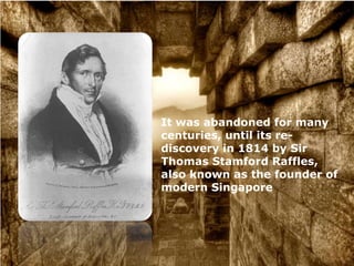 It was abandoned for many
centuries, until its re-
discovery in 1814 by Sir
Thomas Stamford Raffles,
also known as the founder of
modern Singapore
 