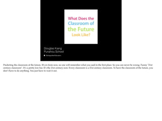 Douglas Kiang
Punahou School

Predicting the classroom of the future, 30 yrs from now, no one will remember what you said in the ﬁrst place. So you can never be wrong. Funny "21st
century classroom". It’s a pretty low bar. It’s the 21st century now. Every classroom is a 21st century classroom. To have the classroom of the future, you
don’t have to do anything. You just have to wait it out.

 