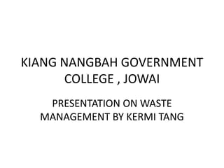 KIANG NANGBAH GOVERNMENT
COLLEGE , JOWAI
PRESENTATION ON WASTE
MANAGEMENT BY KERMI TANG
 