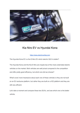 Kia Niro EV vs Hyundai Kona
https://www.electriccarfaq.com
The Hyundai Kona EV vs the E-Niro EV which electric SUV is better?
The Hyundai Kona and the Kia E-Niro are maybe two of the most underrated electric
vehicles on the market. Both vehicles are well priced compared to the competition
and offer pretty good efficiency, but which one did we choose?
What’s even more impressive about each one of these vehicles is they are not built
on an EV exclusive platform, but rather they are built on a ICE platform and they are
still very efficient.
Let’s take a moment and compare these two SUVs, and see which one is the better
vehicle.
 