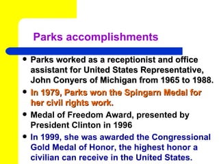 Parks accomplishments
   Parks worked as a receptionist and office
    assistant for United States Representative,
    John Conyers of Michigan from 1965 to 1988.
   In 1979, Parks won the Spingarn Medal for
    her civil rights work.
   Medal of Freedom Award, presented by
    President Clinton in 1996
   In 1999, she was awarded the Congressional
    Gold Medal of Honor, the highest honor a
    civilian can receive in the United States.
 