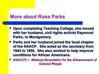 More about Rosa Parks

   Upon completing Teaching College, she moved
    with her husband, civil rights activist Raymond
    Parks, to Montgomery.
   Parks and her husband joined the local chapter
    of the NAACP. She acted as the secretary from
    1943 to 1956. She also worked to help improve
    conditions for African Americans.
   (NAACP) = National Association for the Advancement of
                   Colored People
 