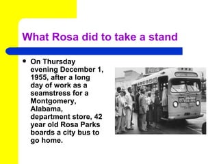 What Rosa did to take a stand

   On Thursday
    evening December 1,
    1955, after a long
    day of work as a
    seamstress for a
    Montgomery,
    Alabama,
    department store, 42
    year old Rosa Parks
    boards a city bus to
    go home.
 