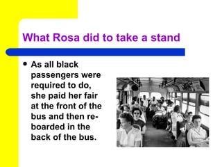 What Rosa did to take a stand

   As all black
    passengers were
    required to do,
    she paid her fair
    at the front of the
    bus and then re-
    boarded in the
    back of the bus.
 
