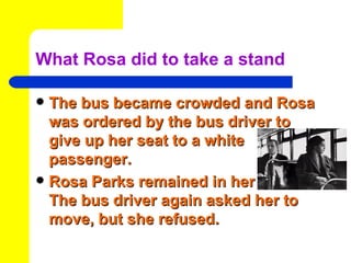 What Rosa did to take a stand

 The bus became crowded and Rosa
  was ordered by the bus driver to
  give up her seat to a white
  passenger.
 Rosa Parks remained in her seat.
  The bus driver again asked her to
  move, but she refused.
 