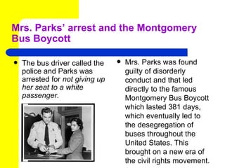 Mrs. Parks’ arrest and the Montgomery
Bus Boycott

   The bus driver called the       Mrs. Parks was found
    police and Parks was             guilty of disorderly
    arrested for not giving up       conduct and that led
    her seat to a white              directly to the famous
    passenger.                       Montgomery Bus Boycott
                                     which lasted 381 days,
                                     which eventually led to
                                     the desegregation of
                                     buses throughout the
                                     United States. This
                                     brought on a new era of
                                     the civil rights movement.
 