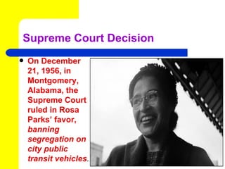 Supreme Court Decision
   On December
    21, 1956, in
    Montgomery,
    Alabama, the
    Supreme Court
    ruled in Rosa
    Parks’ favor,
    banning
    segregation on
    city public
    transit vehicles.
 