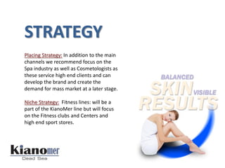STRATEGY
Placing Strategy: In addition to the main
channels we recommend focus on the
Spa industry as well as Cosmetologists as
these service high end clients and can
develop the brand and create the
demand for mass market at a later stage.

Niche Strategy: Fitness lines: will be a
part of the KianoMer line but will focus
on the Fitness clubs and Centers and
high end sport stores.
 