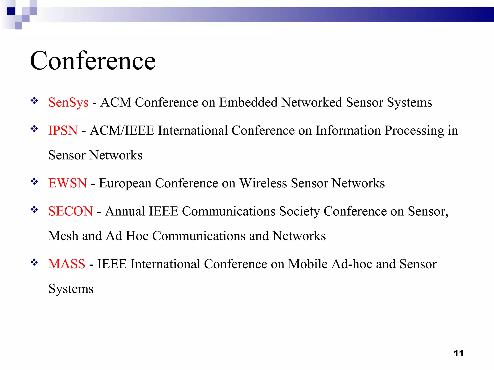 Conference
 SenSys - ACM Conference on Embedded Networked Sensor Systems
 IPSN - ACM/IEEE International Conference on Information Processing in
Sensor Networks
 EWSN - European Conference on Wireless Sensor Networks
 SECON - Annual IEEE Communications Society Conference on Sensor,
Mesh and Ad Hoc Communications and Networks
 MASS - IEEE International Conference on Mobile Ad-hoc and Sensor
Systems
11
 