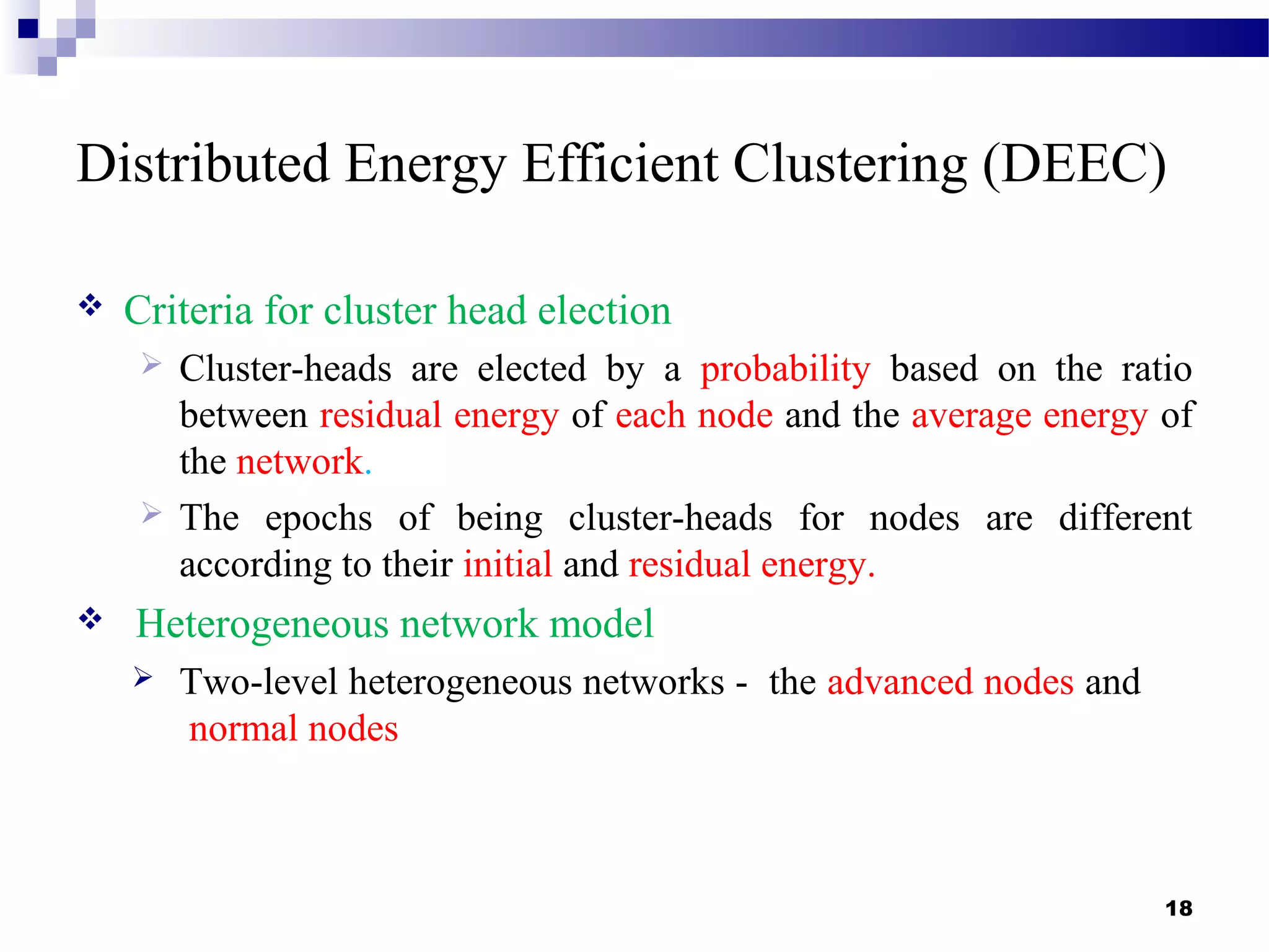 Distributed Energy Efficient Clustering (DEEC)
 Criteria for cluster head election
 Cluster-heads are elected by a probability based on the ratio
between residual energy of each node and the average energy of
the network.
 The epochs of being cluster-heads for nodes are different
according to their initial and residual energy.
 Heterogeneous network model
 Two-level heterogeneous networks - the advanced nodes and
normal nodes
18
 