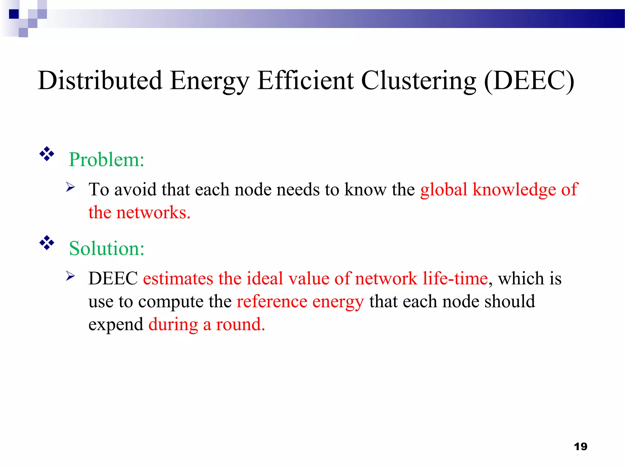 Distributed Energy Efficient Clustering (DEEC)
 Problem:
 To avoid that each node needs to know the global knowledge of
the networks.
 Solution:
 DEEC estimates the ideal value of network life-time, which is
use to compute the reference energy that each node should
expend during a round.
19
 
