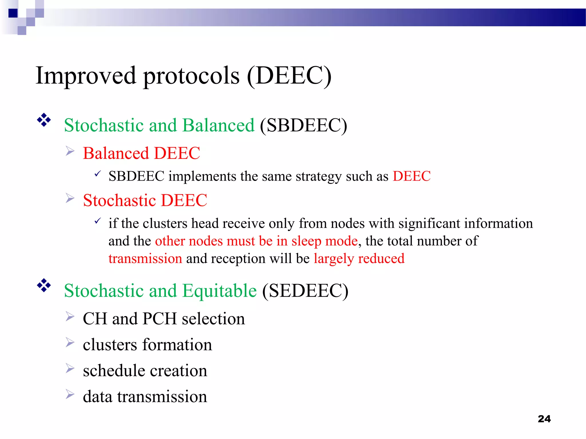 Improved protocols (DEEC)
24
 Stochastic and Balanced (SBDEEC)
 Balanced DEEC
 SBDEEC implements the same strategy such as DEEC
 Stochastic DEEC
 if the clusters head receive only from nodes with significant information
and the other nodes must be in sleep mode, the total number of
transmission and reception will be largely reduced
 Stochastic and Equitable (SEDEEC)
 CH and PCH selection
 clusters formation
 schedule creation
 data transmission
 