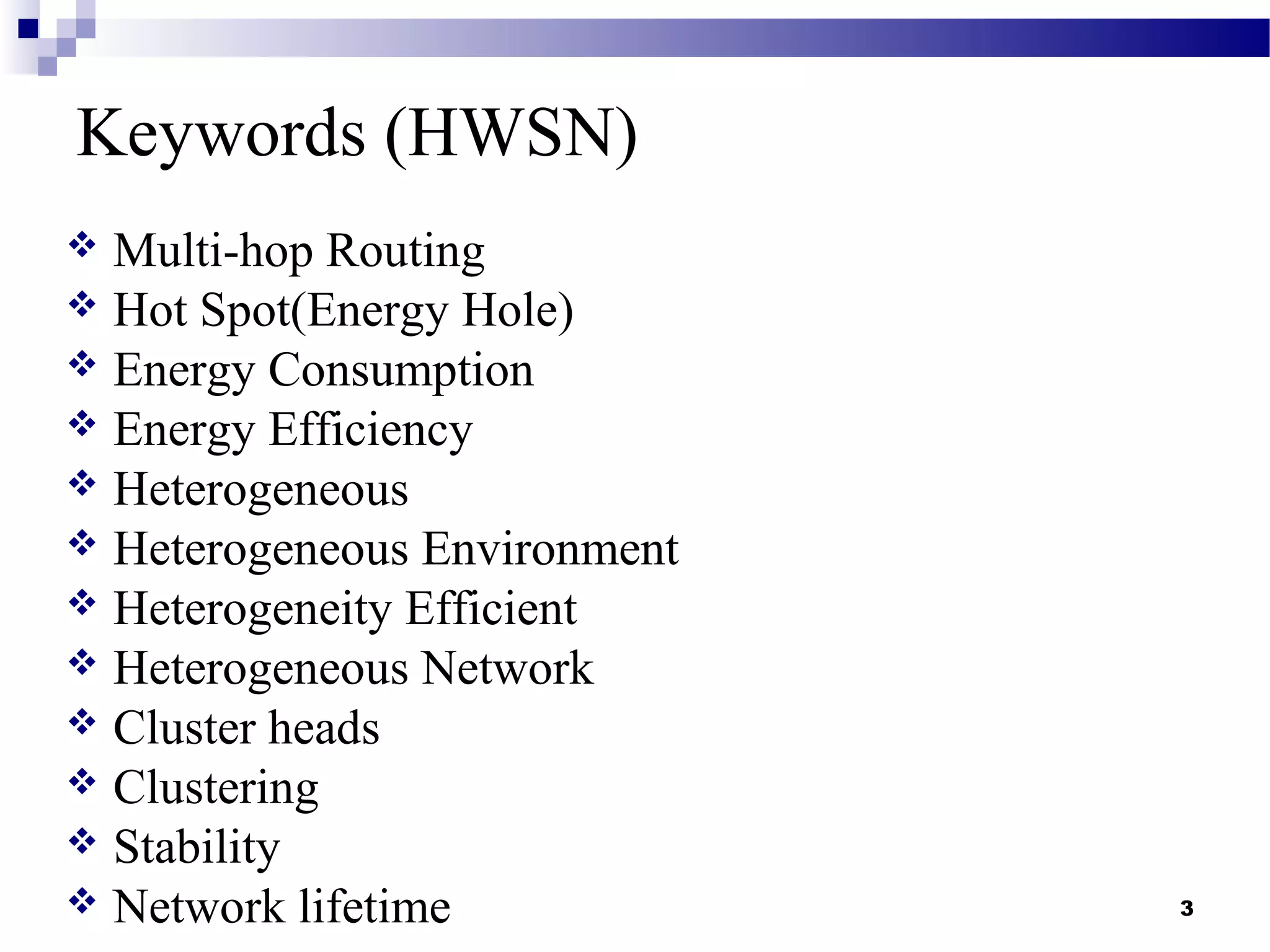 Keywords (HWSN)
 Multi-hop Routing
 Hot Spot(Energy Hole)
 Energy Consumption
 Energy Efficiency
 Heterogeneous
 Heterogeneous Environment
 Heterogeneity Efficient
 Heterogeneous Network
 Cluster heads
 Clustering
 Stability
 Network lifetime 3
 