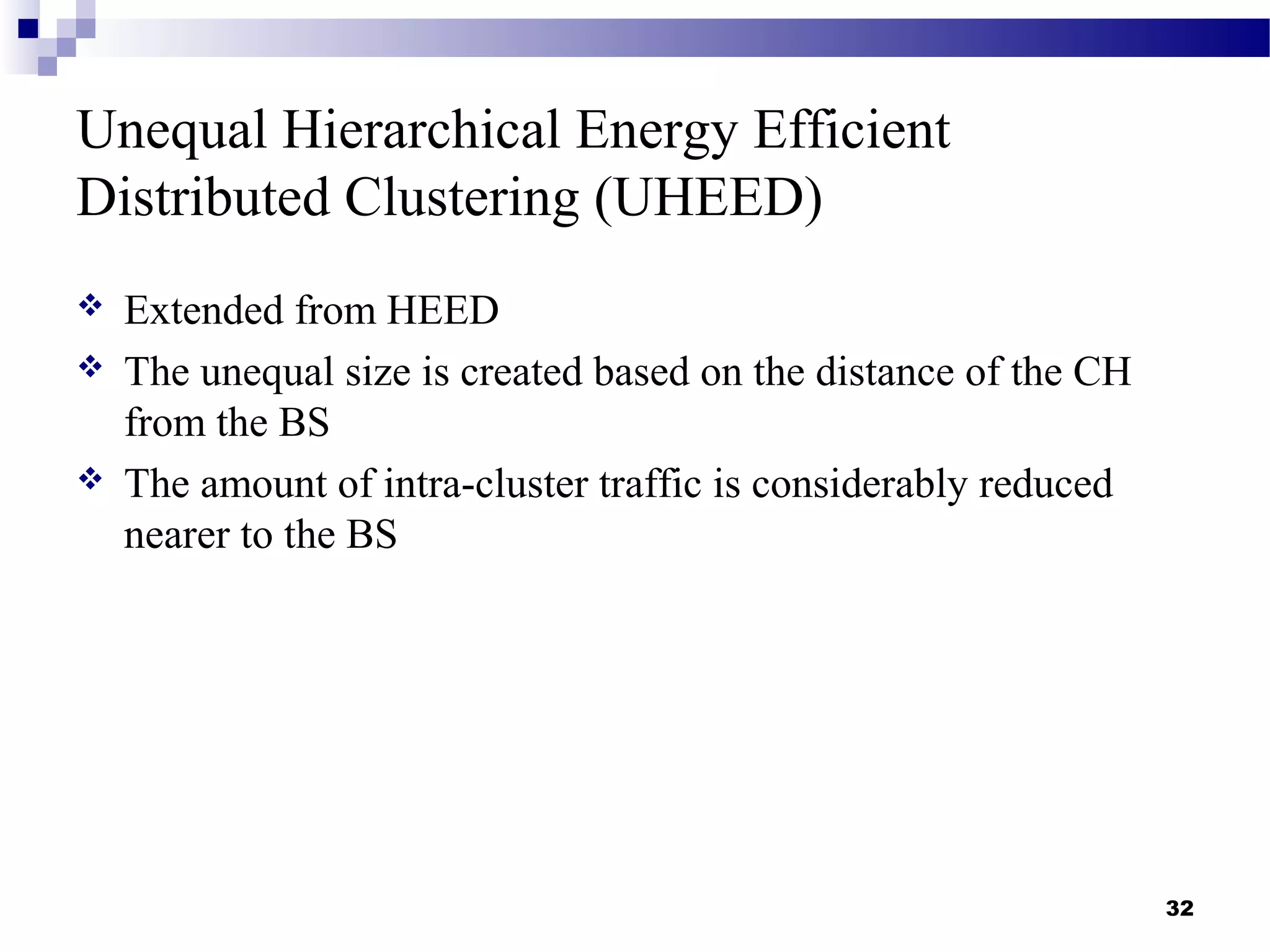 Unequal Hierarchical Energy Efficient
Distributed Clustering (UHEED)
 Extended from HEED
 The unequal size is created based on the distance of the CH
from the BS
 The amount of intra-cluster traffic is considerably reduced
nearer to the BS
32
 