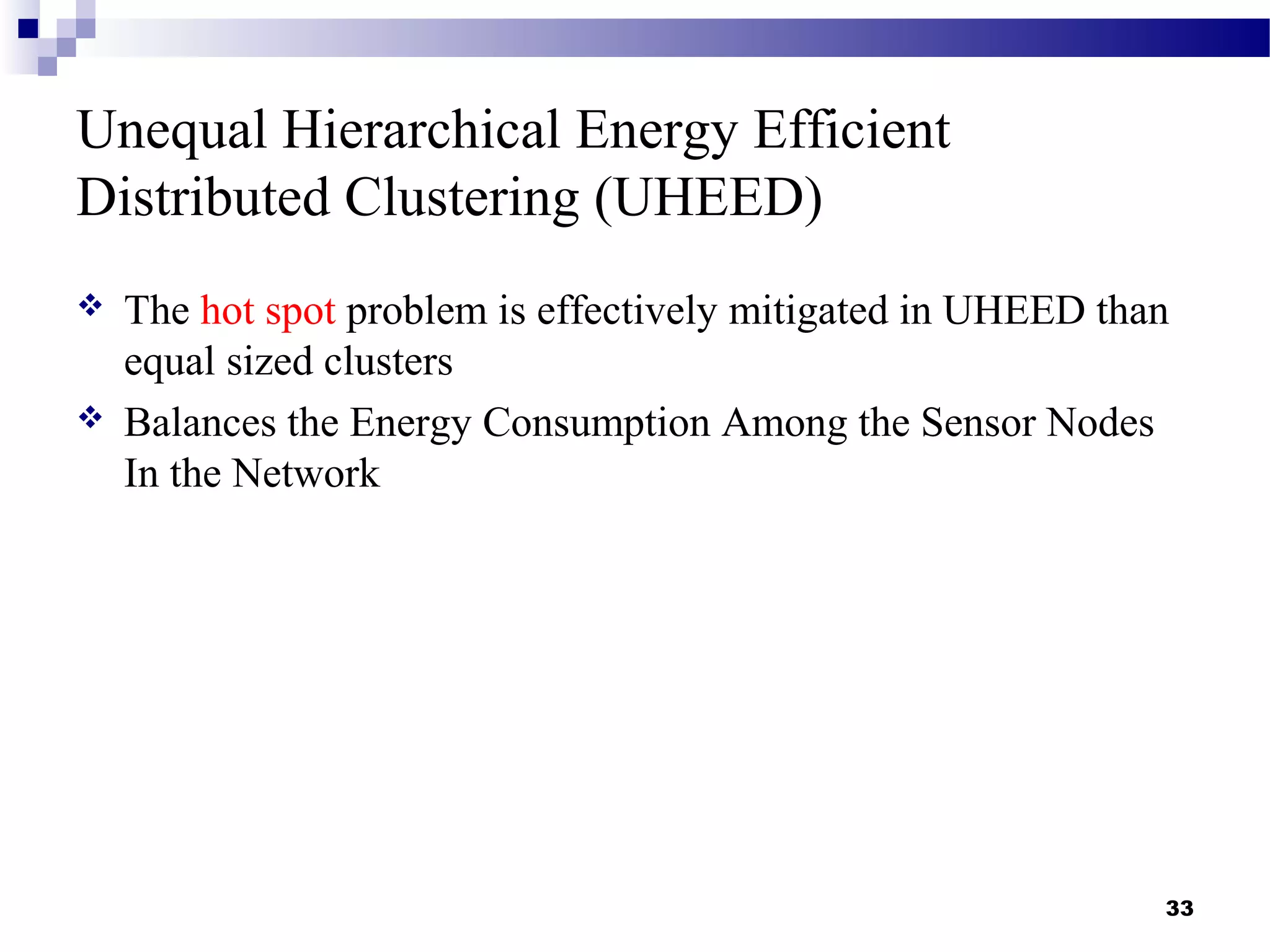 Unequal Hierarchical Energy Efficient
Distributed Clustering (UHEED)
 The hot spot problem is effectively mitigated in UHEED than
equal sized clusters
 Balances the Energy Consumption Among the Sensor Nodes
In the Network
33
 